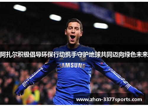 阿扎尔积极倡导环保行动携手守护地球共同迈向绿色未来 阿扎尔积极倡导环保行动携手守护地球共同迈向绿色未来