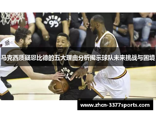 马克西质疑恩比德的五大理由分析揭示球队未来挑战与困境