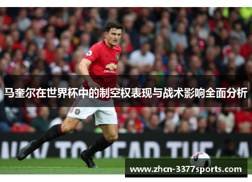 马奎尔在世界杯中的制空权表现与战术影响全面分析