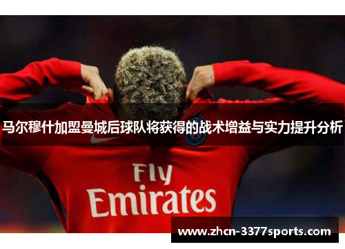 马尔穆什加盟曼城后球队将获得的战术增益与实力提升分析