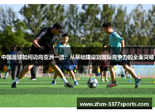中国足球如何迈向亚洲一流：从基础建设到国际竞争力的全面突破