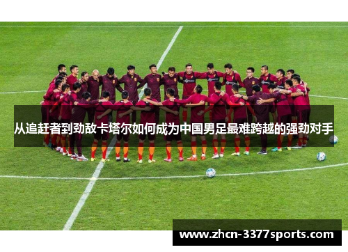 从追赶者到劲敌卡塔尔如何成为中国男足最难跨越的强劲对手 从追赶者到劲敌卡塔尔如何成为中国男足最难跨越的强劲对手