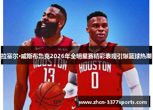 拉塞尔·威斯布鲁克2026年全明星赛精彩表现引爆篮球热潮